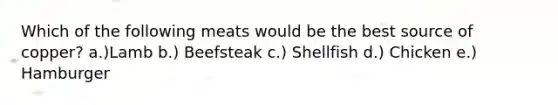 Which of the following meats would be the best source of copper? ​a.)Lamb b.) Beefsteak c.) Shellfish d.) Chicken e.) Hamburger