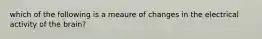 which of the following is a meaure of changes in the electrical activity of the brain?