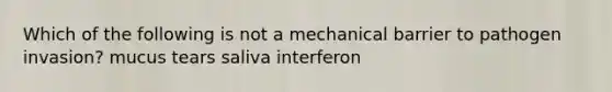 Which of the following is not a mechanical barrier to pathogen invasion? mucus tears saliva interferon