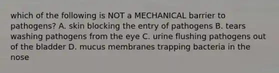 which of the following is NOT a MECHANICAL barrier to pathogens? A. skin blocking the entry of pathogens B. tears washing pathogens from the eye C. urine flushing pathogens out of the bladder D. mucus membranes trapping bacteria in the nose