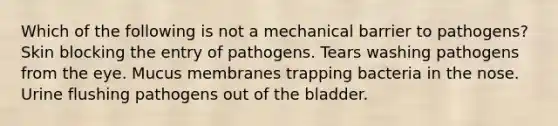 Which of the following is not a mechanical barrier to pathogens? Skin blocking the entry of pathogens. Tears washing pathogens from the eye. Mucus membranes trapping bacteria in the nose. Urine flushing pathogens out of the bladder.