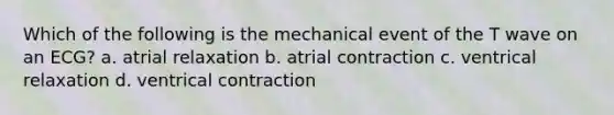 Which of the following is the mechanical event of the T wave on an ECG? a. atrial relaxation b. atrial contraction c. ventrical relaxation d. ventrical contraction