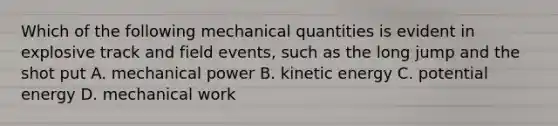 Which of the following mechanical quantities is evident in explosive track and field events, such as the long jump and the shot put A. mechanical power B. kinetic energy C. potential energy D. mechanical work