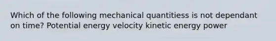 Which of the following mechanical quantitiess is not dependant on time? Potential energy velocity kinetic energy power