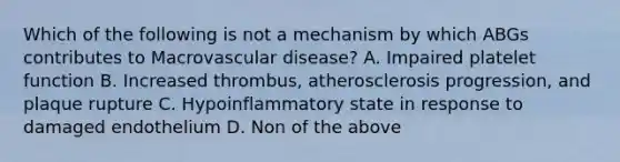 Which of the following is not a mechanism by which ABGs contributes to Macrovascular disease? A. Impaired platelet function B. Increased thrombus, atherosclerosis progression, and plaque rupture C. Hypoinflammatory state in response to damaged endothelium D. Non of the above