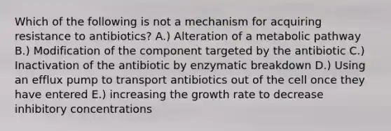 Which of the following is not a mechanism for acquiring resistance to antibiotics? A.) Alteration of a metabolic pathway B.) Modification of the component targeted by the antibiotic C.) Inactivation of the antibiotic by enzymatic breakdown D.) Using an efflux pump to transport antibiotics out of the cell once they have entered E.) increasing the growth rate to decrease inhibitory concentrations