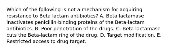 Which of the following is not a mechanism for acquiring resistance to Beta lactam antibiotics? A. Beta lactamase inactivates penicillin-binding proteins of the Beta-lactam antibiotics. B. Poor penetration of the drugs. C. Beta lactamase cuts the Beta-lactam ring of the drug. D. Target modification. E. Restricted access to drug target.