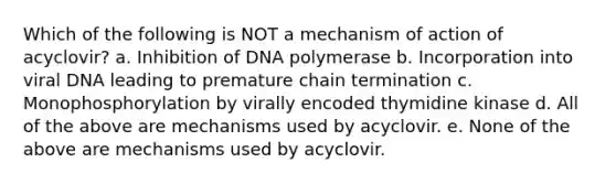 Which of the following is NOT a mechanism of action of acyclovir? a. Inhibition of DNA polymerase b. Incorporation into viral DNA leading to premature chain termination c. Monophosphorylation by virally encoded thymidine kinase d. All of the above are mechanisms used by acyclovir. e. None of the above are mechanisms used by acyclovir.