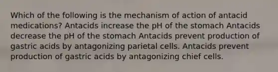 Which of the following is the mechanism of action of antacid medications? Antacids increase the pH of the stomach Antacids decrease the pH of the stomach Antacids prevent production of gastric acids by antagonizing parietal cells. Antacids prevent production of gastric acids by antagonizing chief cells.