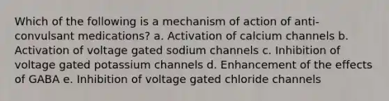 Which of the following is a mechanism of action of anti-convulsant medications? a. Activation of calcium channels b. Activation of voltage gated sodium channels c. Inhibition of voltage gated potassium channels d. Enhancement of the effects of GABA e. Inhibition of voltage gated chloride channels