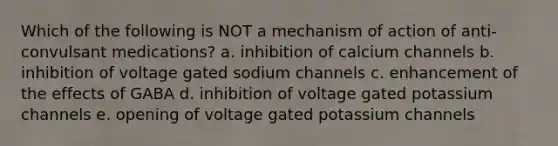 Which of the following is NOT a mechanism of action of anti-convulsant medications? a. inhibition of calcium channels b. inhibition of voltage gated sodium channels c. enhancement of the effects of GABA d. inhibition of voltage gated potassium channels e. opening of voltage gated potassium channels