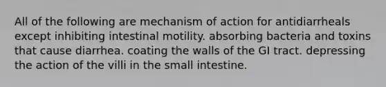 All of the following are mechanism of action for antidiarrheals except inhibiting intestinal motility. absorbing bacteria and toxins that cause diarrhea. coating the walls of the GI tract. depressing the action of the villi in the small intestine.