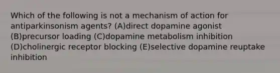 Which of the following is not a mechanism of action for antiparkinsonism agents? (A)direct dopamine agonist (B)precursor loading (C)dopamine metabolism inhibition (D)cholinergic receptor blocking (E)selective dopamine reuptake inhibition