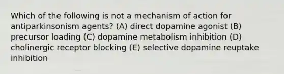 Which of the following is not a mechanism of action for antiparkinsonism agents? (A) direct dopamine agonist (B) precursor loading (C) dopamine metabolism inhibition (D) cholinergic receptor blocking (E) selective dopamine reuptake inhibition