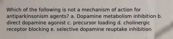 Which of the following is not a mechanism of action for antiparkinsonism agents? a. Dopamine metabolism inhibition b. direct dopamine agonist c. precursor loading d. cholinergic receptor blocking e. selective dopamine reuptake inhibition