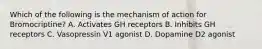 Which of the following is the mechanism of action for Bromocriptine? A. Activates GH receptors B. Inhibits GH receptors C. Vasopressin V1 agonist D. Dopamine D2 agonist