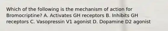 Which of the following is the mechanism of action for Bromocriptine? A. Activates GH receptors B. Inhibits GH receptors C. Vasopressin V1 agonist D. Dopamine D2 agonist