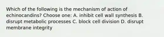 Which of the following is the mechanism of action of echinocandins? Choose one: A. inhibit cell wall synthesis B. disrupt metabolic processes C. block <a href='https://www.questionai.com/knowledge/kjHVAH8Me4-cell-division' class='anchor-knowledge'>cell division</a> D. disrupt membrane integrity