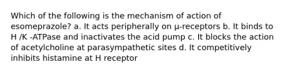 Which of the following is the mechanism of action of esomeprazole? a. It acts peripherally on μ-receptors b. It binds to H /K -ATPase and inactivates the acid pump c. It blocks the action of acetylcholine at parasympathetic sites d. It competitively inhibits histamine at H receptor