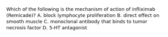 Which of the following is the mechanism of action of infliximab (Remicade)? A. block lymphocyte proliferation B. direct effect on smooth muscle C. monoclonal antibody that binds to tumor necrosis factor D. 5-HT antagonist