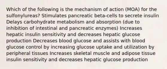 Which of the following is the mechanism of action (MOA) for the sulfonylureas? Stimulates pancreatic beta-cells to secrete insulin Delays carbohydrate metabolism and absorption (due to inhibition of intestinal and pancreatic enzymes) Increases hepatic insulin sensitivity and decreases hepatic glucose production Decreases blood glucose and assists with blood glucose control by increasing glucose uptake and utilization by peripheral tissues Increases skeletal muscle and adipose tissue insulin sensitivity and decreases hepatic glucose production