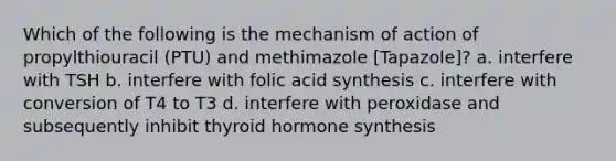 Which of the following is the mechanism of action of propylthiouracil (PTU) and methimazole [Tapazole]? a. interfere with TSH b. interfere with folic acid synthesis c. interfere with conversion of T4 to T3 d. interfere with peroxidase and subsequently inhibit thyroid hormone synthesis