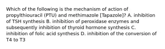 Which of the following is the mechanism of action of propylthiouracil (PTU) and methimazole [Tapazole]? A. inhibition of TSH synthesis B. inhibition of peroxidase enzymes and subsequently inhibition of thyroid hormone synthesis C. inhibition of folic acid synthesis D. inhibition of the conversion of T4 to T3