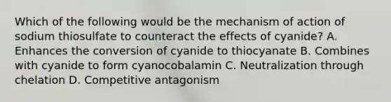 Which of the following would be the mechanism of action of sodium thiosulfate to counteract the effects of cyanide? A. Enhances the conversion of cyanide to thiocyanate B. Combines with cyanide to form cyanocobalamin C. Neutralization through chelation D. Competitive antagonism