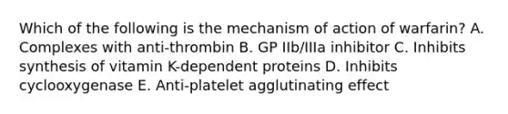 Which of the following is the mechanism of action of warfarin? A. Complexes with anti-thrombin B. GP IIb/IIIa inhibitor C. Inhibits synthesis of vitamin K-dependent proteins D. Inhibits cyclooxygenase E. Anti-platelet agglutinating effect