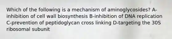 Which of the following is a mechanism of aminoglycosides? A-inhibition of cell wall biosynthesis B-inhibition of DNA replication C-prevention of peptidoglycan cross linking D-targeting the 30S ribosomal subunit