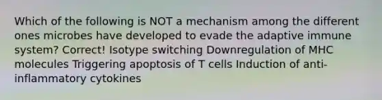 Which of the following is NOT a mechanism among the different ones microbes have developed to evade the adaptive immune system? Correct! Isotype switching Downregulation of MHC molecules Triggering apoptosis of T cells Induction of anti-inflammatory cytokines