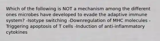 Which of the following is NOT a mechanism among the different ones microbes have developed to evade the adaptive immune system? -Isotype switching -Downregulation of MHC molecules -Triggering apoptosis of T cells -Induction of anti-inflammatory cytokines