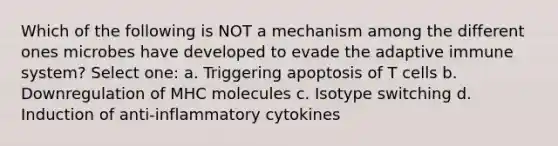 Which of the following is NOT a mechanism among the different ones microbes have developed to evade the adaptive immune system? Select one: a. Triggering apoptosis of T cells b. Downregulation of MHC molecules c. Isotype switching d. Induction of anti-inflammatory cytokines