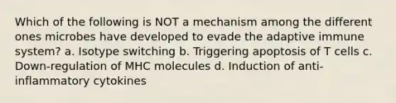 Which of the following is NOT a mechanism among the different ones microbes have developed to evade the adaptive immune system? a. Isotype switching b. Triggering apoptosis of T cells c. Down-regulation of MHC molecules d. Induction of anti-inflammatory cytokines