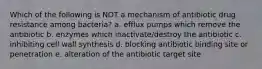 Which of the following is NOT a mechanism of antibiotic drug resistance among bacteria? a. efflux pumps which remove the antibiotic b. enzymes which inactivate/destroy the antibiotic c. inhibiting cell wall synthesis d. blocking antibiotic binding site or penetration e. alteration of the antibiotic target site