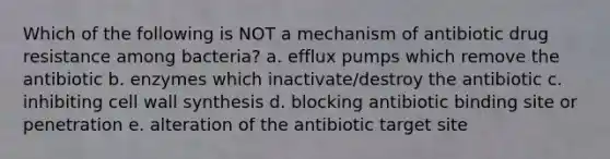 Which of the following is NOT a mechanism of antibiotic drug resistance among bacteria? a. efflux pumps which remove the antibiotic b. enzymes which inactivate/destroy the antibiotic c. inhibiting cell wall synthesis d. blocking antibiotic binding site or penetration e. alteration of the antibiotic target site