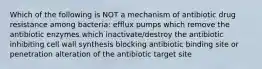 Which of the following is NOT a mechanism of antibiotic drug resistance among bacteria: efflux pumps which remove the antibiotic enzymes which inactivate/destroy the antibiotic inhibiting cell wall synthesis blocking antibiotic binding site or penetration alteration of the antibiotic target site