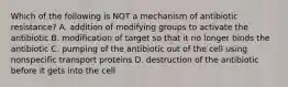 Which of the following is NOT a mechanism of antibiotic resistance? A. addition of modifying groups to activate the antibiotic B. modification of target so that it no longer binds the antibiotic C. pumping of the antibiotic out of the cell using nonspecific transport proteins D. destruction of the antibiotic before it gets into the cell