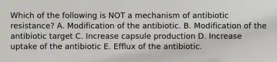 Which of the following is NOT a mechanism of antibiotic resistance? A. Modification of the antibiotic. B. Modification of the antibiotic target C. Increase capsule production D. Increase uptake of the antibiotic E. Efflux of the antibiotic.