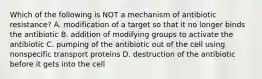 Which of the following is NOT a mechanism of antibiotic resistance? A. modification of a target so that it no longer binds the antibiotic B. addition of modifying groups to activate the antibiotic C. pumping of the antibiotic out of the cell using nonspecific transport proteins D. destruction of the antibiotic before it gets into the cell