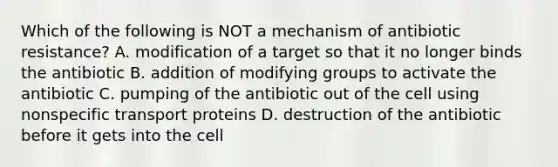 Which of the following is NOT a mechanism of antibiotic resistance? A. modification of a target so that it no longer binds the antibiotic B. addition of modifying groups to activate the antibiotic C. pumping of the antibiotic out of the cell using nonspecific transport proteins D. destruction of the antibiotic before it gets into the cell