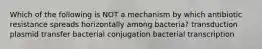 Which of the following is NOT a mechanism by which antibiotic resistance spreads horizontally among bacteria? transduction plasmid transfer bacterial conjugation bacterial transcription