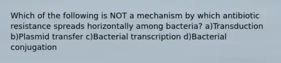 Which of the following is NOT a mechanism by which antibiotic resistance spreads horizontally among bacteria? a)Transduction b)Plasmid transfer c)Bacterial transcription d)Bacterial conjugation