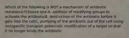 Which of the following is NOT a mechanism of antibiotic resistance?Choose one:A. addition of modifying groups to activate the antibioticB. destruction of the antibiotic before it gets into the cellC. pumping of the antibiotic out of the cell using nonspecific transport proteinsD. modification of a target so that it no longer binds the antibiotic