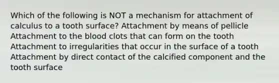 Which of the following is NOT a mechanism for attachment of calculus to a tooth surface? Attachment by means of pellicle Attachment to the blood clots that can form on the tooth Attachment to irregularities that occur in the surface of a tooth Attachment by direct contact of the calcified component and the tooth surface