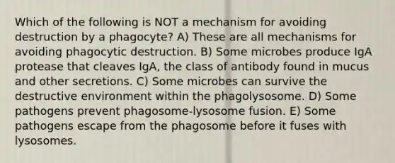 Which of the following is NOT a mechanism for avoiding destruction by a phagocyte? A) These are all mechanisms for avoiding phagocytic destruction. B) Some microbes produce IgA protease that cleaves IgA, the class of antibody found in mucus and other secretions. C) Some microbes can survive the destructive environment within the phagolysosome. D) Some pathogens prevent phagosome-lysosome fusion. E) Some pathogens escape from the phagosome before it fuses with lysosomes.