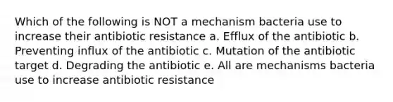 Which of the following is NOT a mechanism bacteria use to increase their antibiotic resistance a. Efflux of the antibiotic b. Preventing influx of the antibiotic c. Mutation of the antibiotic target d. Degrading the antibiotic e. All are mechanisms bacteria use to increase antibiotic resistance