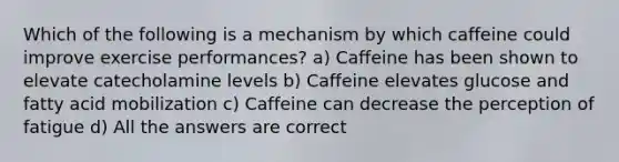 Which of the following is a mechanism by which caffeine could improve exercise performances? a) Caffeine has been shown to elevate catecholamine levels b) Caffeine elevates glucose and fatty acid mobilization c) Caffeine can decrease the perception of fatigue d) All the answers are correct