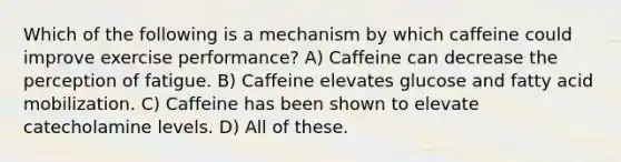 Which of the following is a mechanism by which caffeine could improve exercise performance? A) Caffeine can decrease the perception of fatigue. B) Caffeine elevates glucose and fatty acid mobilization. C) Caffeine has been shown to elevate catecholamine levels. D) All of these.