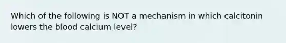 Which of the following is NOT a mechanism in which calcitonin lowers <a href='https://www.questionai.com/knowledge/k7oXMfj7lk-the-blood' class='anchor-knowledge'>the blood</a> calcium level?